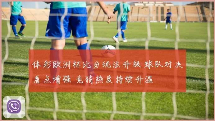 体彩欧洲杯比分玩法升级 球队对决看点增强 竞猜热度持续升温